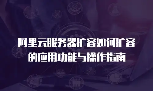 阿里云服务器扩容如何扩容的应用功能与操作指南