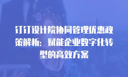 钉钉设计院协同管理优惠政策解析：赋能企业数字化转型的高效方案