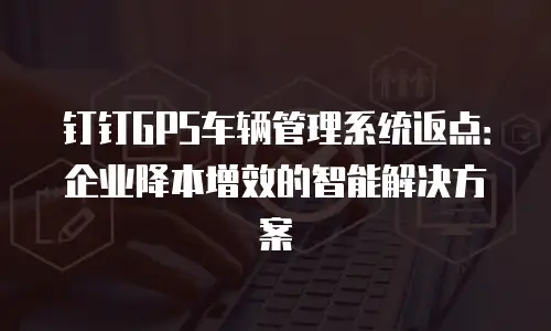 钉钉GPS车辆管理系统返点：企业降本增效的智能解决方案