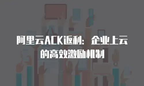 阿里云ACK返利：企业上云的高效激励机制