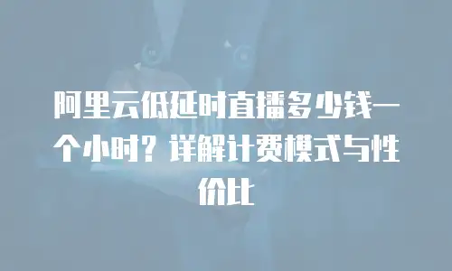 阿里云低延时直播多少钱一个小时？详解计费模式与性价比