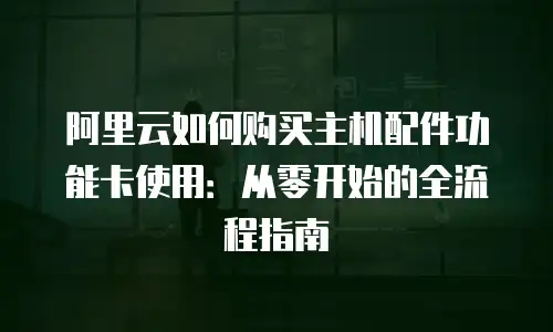 阿里云如何购买主机配件功能卡使用：从零开始的全流程指南