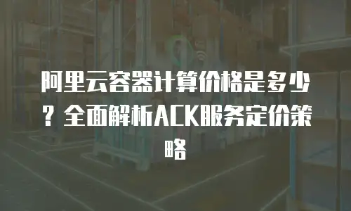 阿里云容器计算价格是多少？全面解析ACK服务定价策略