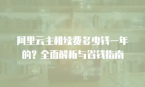 阿里云主机续费多少钱一年的？全面解析与省钱指南