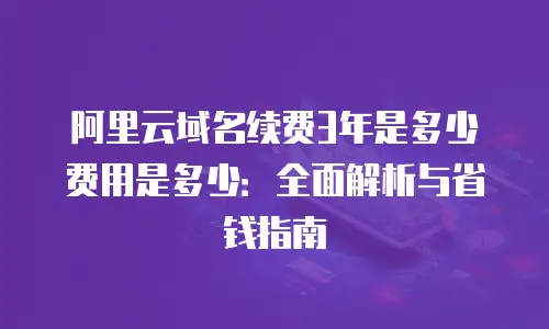 阿里云域名续费3年是多少费用是多少：全面解析与省钱指南