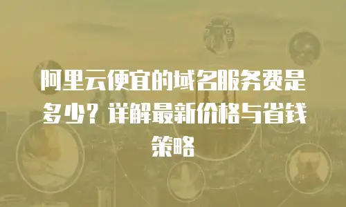 阿里云便宜的域名服务费是多少？详解最新价格与省钱策略