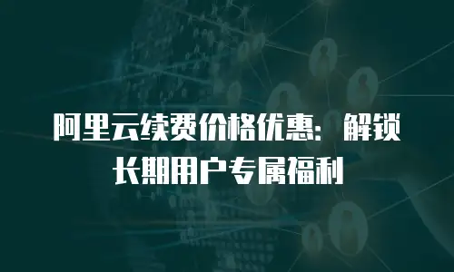 阿里云续费价格优惠：解锁长期用户专属福利