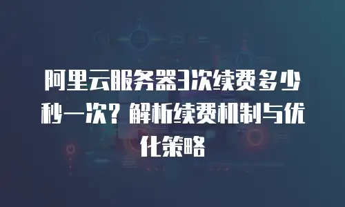 阿里云服务器3次续费多少秒一次？解析续费机制与优化策略