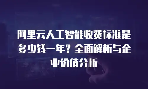 阿里云人工智能收费标准是多少钱一年？全面解析与企业价值分析