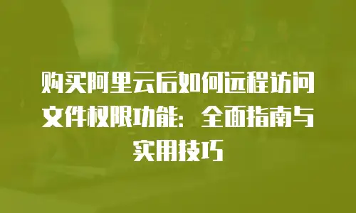 购买阿里云后如何远程访问文件权限功能：全面指南与实用技巧
