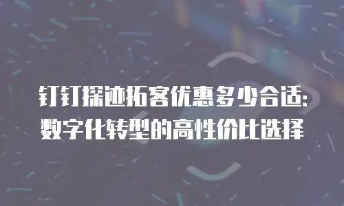 钉钉探迹拓客优惠多少合适：数字化转型的高性价比选择