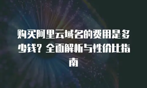 购买阿里云域名的费用是多少钱？全面解析与性价比指南