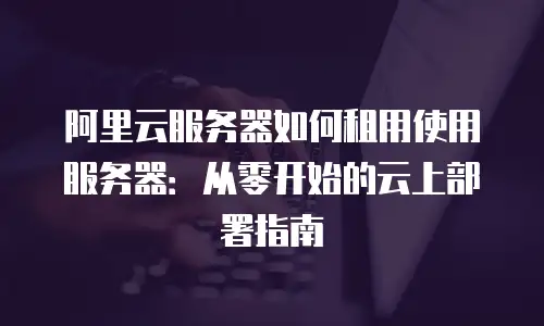 阿里云服务器如何租用使用服务器：从零开始的云上部署指南