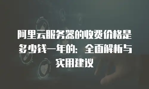 阿里云服务器的收费价格是多少钱一年的：全面解析与实用建议