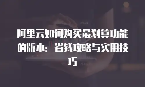 阿里云如何购买最划算功能的版本：省钱攻略与实用技巧