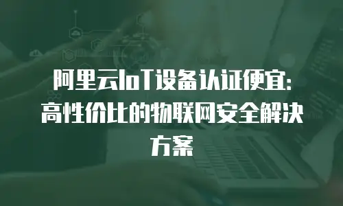 阿里云IoT设备认证便宜：高性价比的物联网安全解决方案