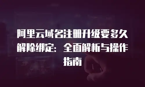 阿里云域名注册升级要多久解除绑定：全面解析与操作指南