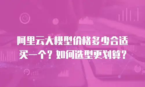 阿里云大模型价格多少合适买一个？如何选型更划算？