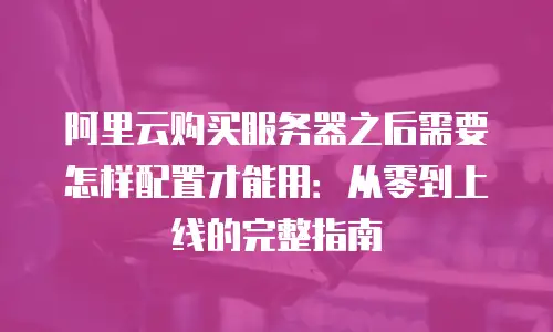 阿里云购买服务器之后需要怎样配置才能用：从零到上线的完整指南