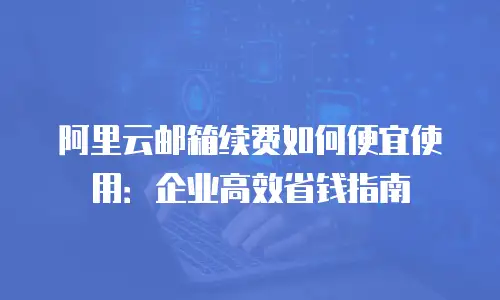 阿里云邮箱续费如何便宜使用：企业高效省钱指南