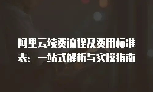 阿里云续费流程及费用标准表：一站式解析与实操指南