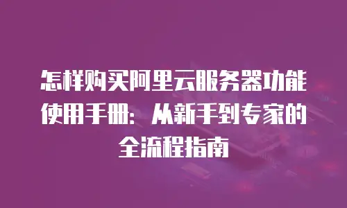 怎样购买阿里云服务器功能使用手册：从新手到专家的全流程指南