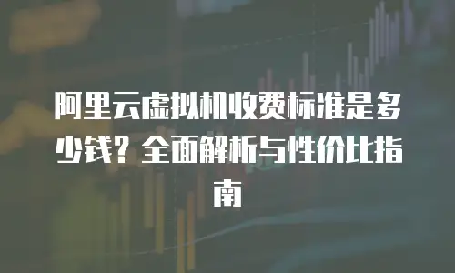 阿里云虚拟机收费标准是多少钱？全面解析与性价比指南