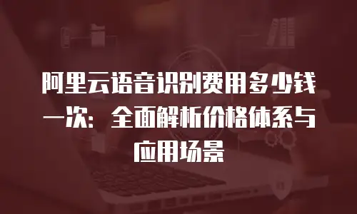 阿里云语音识别费用多少钱一次：全面解析价格体系与应用场景