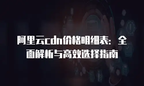 阿里云cdn价格明细表：全面解析与高效选择指南