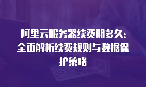 阿里云服务器续费期多久：全面解析续费规则与数据保护策略