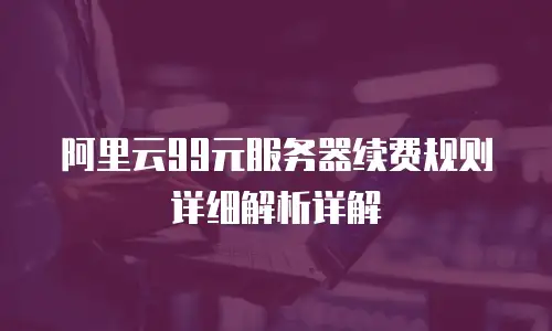 阿里云99元服务器续费规则详细解析详解