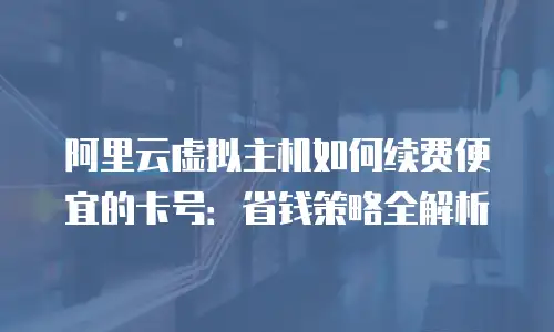 阿里云虚拟主机如何续费便宜的卡号：省钱策略全解析