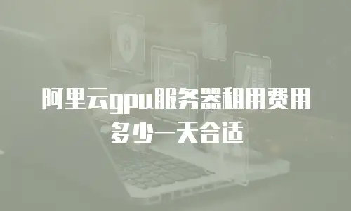 阿里云gpu服务器租用费用多少一天合适
