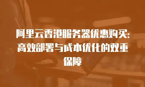 阿里云香港服务器优惠购买：高效部署与成本优化的双重保障