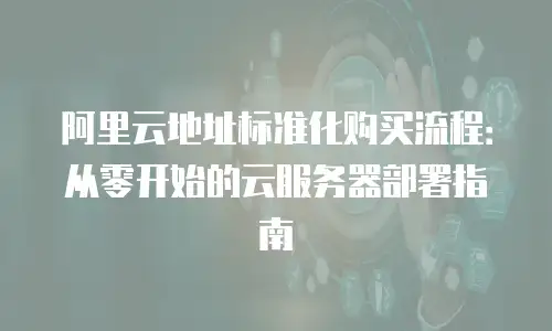 阿里云地址标准化购买流程：从零开始的云服务器部署指南