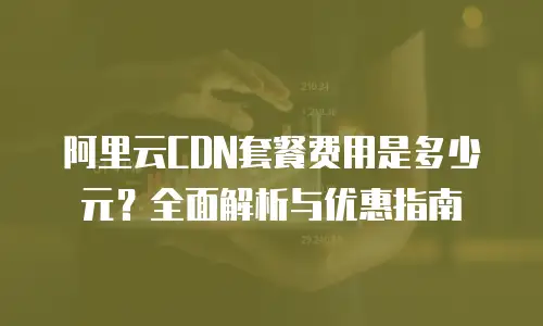 阿里云CDN套餐费用是多少元？全面解析与优惠指南