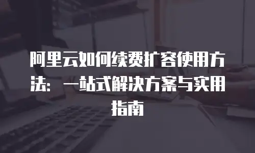 阿里云如何续费扩容使用方法：一站式解决方案与实用指南