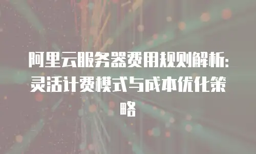 阿里云服务器费用规则解析：灵活计费模式与成本优化策略