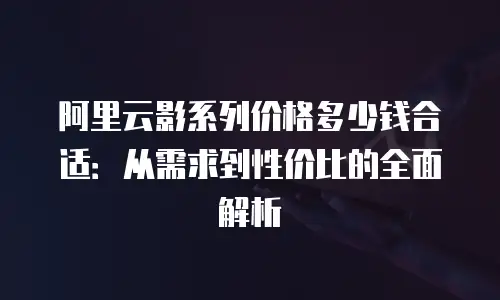 阿里云影系列价格多少钱合适：从需求到性价比的全面解析