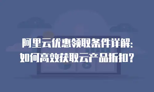 阿里云优惠领取条件详解：如何高效获取云产品折扣？