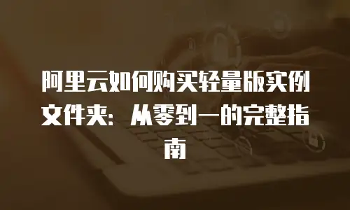 阿里云如何购买轻量版实例文件夹：从零到一的完整指南