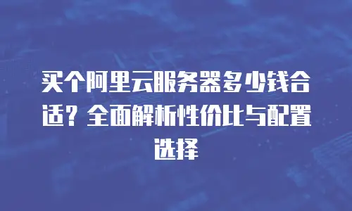 买个阿里云服务器多少钱合适？全面解析性价比与配置选择
