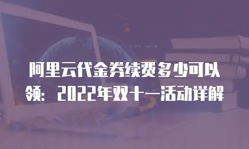 阿里云代金券续费多少可以领：2022年双十一活动详解
