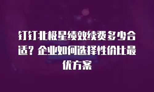 钉钉北极星绩效续费多少合适？企业如何选择性价比最优方案