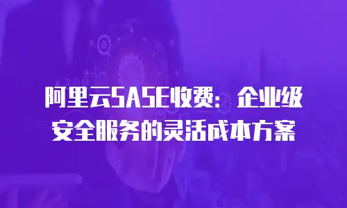 阿里云SASE收费：企业级安全服务的灵活成本方案