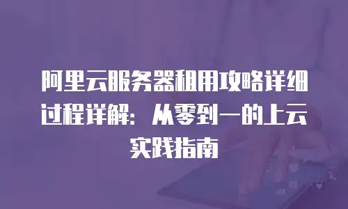 阿里云服务器租用攻略详细过程详解：从零到一的上云实践指南