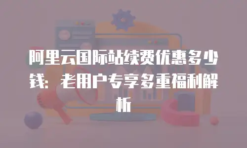 阿里云国际站续费优惠多少钱：老用户专享多重福利解析