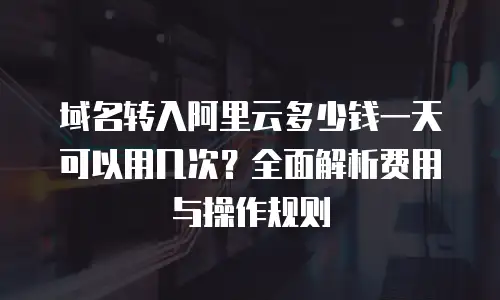域名转入阿里云多少钱一天可以用几次？全面解析费用与操作规则