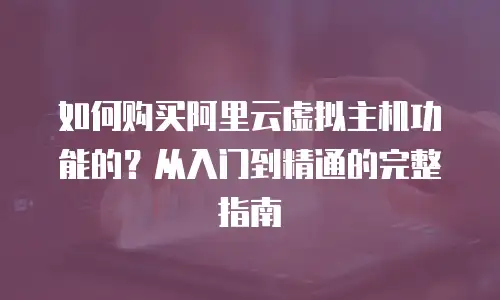 如何购买阿里云虚拟主机功能的？从入门到精通的完整指南