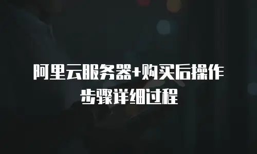 阿里云服务器+购买后操作步骤详细过程